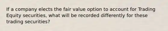 If a company elects the fair value option to account for Trading Equity securities, what will be recorded differently for these trading securities?