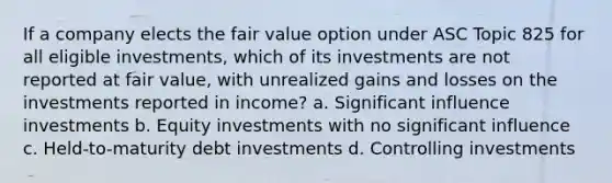 If a company elects the fair value option under ASC Topic 825 for all eligible investments, which of its investments are not reported at fair value, with unrealized gains and losses on the investments reported in income? a. Significant influence investments b. Equity investments with no significant influence c. Held-to-maturity debt investments d. Controlling investments