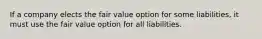 If a company elects the fair value option for some​ liabilities, it must use the fair value option for all liabilities.