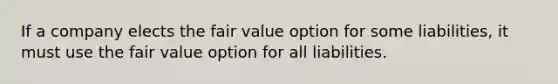 If a company elects the fair value option for some​ liabilities, it must use the fair value option for all liabilities.