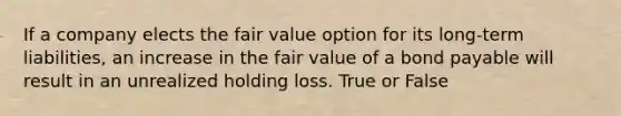 If a company elects the fair value option for its long-term liabilities, an increase in the fair value of a bond payable will result in an unrealized holding loss. True or False