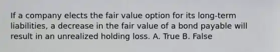 If a company elects the fair value option for its long-term liabilities, a decrease in the fair value of a bond payable will result in an unrealized holding loss. A. True B. False