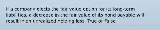 If a company elects the fair value option for its long-term liabilities, a decrease in the fair value of its bond payable will result in an unrealized holding loss. True or False