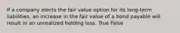 If a company elects the fair value option for its long-term liabilities, an increase in the fair value of a bond payable will result in an unrealized holding loss. True False