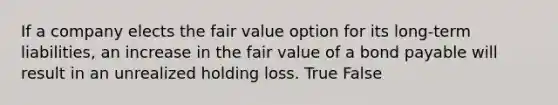 If a company elects the fair value option for its long-term liabilities, an increase in the fair value of a bond payable will result in an unrealized holding loss. True False