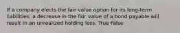 If a company elects the fair value option for its long-term liabilities, a decrease in the fair value of a bond payable will result in an unrealized holding loss. True False