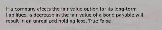 If a company elects the fair value option for its long-term liabilities, a decrease in the fair value of a bond payable will result in an unrealized holding loss. True False