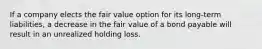 If a company elects the fair value option for its long-term liabilities, a decrease in the fair value of a bond payable will result in an unrealized holding loss.