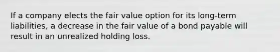 If a company elects the fair value option for its long-term liabilities, a decrease in the fair value of a bond payable will result in an unrealized holding loss.