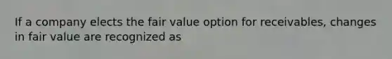 If a company elects the fair value option for receivables, changes in fair value are recognized as