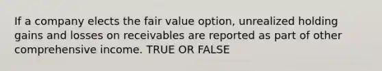 If a company elects the fair value option, unrealized holding gains and losses on receivables are reported as part of other comprehensive income. TRUE OR FALSE