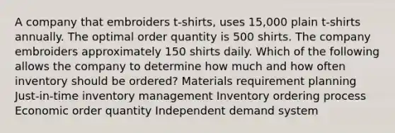 A company that embroiders t-shirts, uses 15,000 plain t-shirts annually. The optimal order quantity is 500 shirts. The company embroiders approximately 150 shirts daily. Which of the following allows the company to determine how much and how often inventory should be ordered? Materials requirement planning Just-in-time inventory management Inventory ordering process Economic order quantity Independent demand system