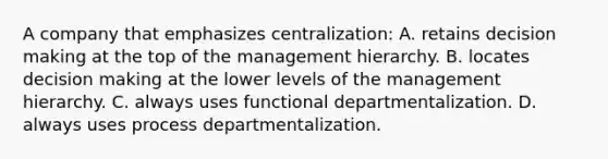 A company that emphasizes centralization: A. retains decision making at the top of the management hierarchy. B. locates decision making at the lower levels of the management hierarchy. C. always uses functional departmentalization. D. always uses process departmentalization.