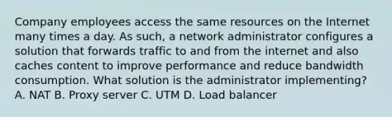 Company employees access the same resources on the Internet many times a day. As such, a network administrator configures a solution that forwards traffic to and from the internet and also caches content to improve performance and reduce bandwidth consumption. What solution is the administrator implementing? A. NAT B. Proxy server C. UTM D. Load balancer