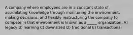 A company where employees are in a constant state of assimilating knowledge through monitoring the environment, making decisions, and flexibly restructuring the company to compete in that environment is known as a _____ organization. A) legacy B) learning C) downsized D) traditional E) transactional