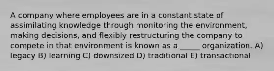 A company where employees are in a constant state of assimilating knowledge through monitoring the environment, making decisions, and flexibly restructuring the company to compete in that environment is known as a _____ organization. A) legacy B) learning C) downsized D) traditional E) transactional