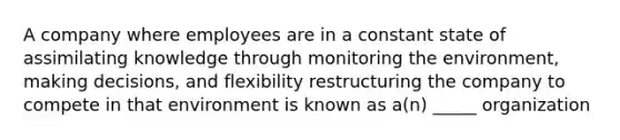 A company where employees are in a constant state of assimilating knowledge through monitoring the environment, making decisions, and flexibility restructuring the company to compete in that environment is known as a(n) _____ organization