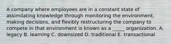 A company where employees are in a constant state of assimilating knowledge through monitoring the environment, making decisions, and flexibly restructuring the company to compete in that environment is known as a _____ organization. A. legacy B. learning C. downsized D. traditional E. transactional