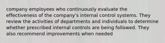 company employees who continuously evaluate the effectiveness of the company's internal control systems. They review the activities of departments and individuals to determine whether prescribed internal controls are being followed. They also recommend improvements when needed