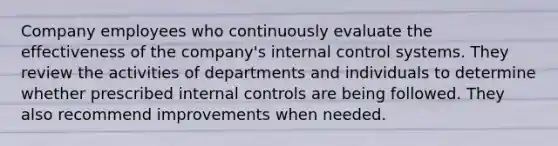 Company employees who continuously evaluate the effectiveness of the company's internal control systems. They review the activities of departments and individuals to determine whether prescribed internal controls are being followed. They also recommend improvements when needed.