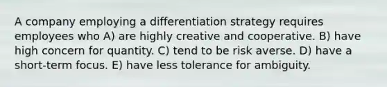 A company employing a differentiation strategy requires employees who A) are highly creative and cooperative. B) have high concern for quantity. C) tend to be risk averse. D) have a short-term focus. E) have less tolerance for ambiguity.