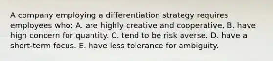 A company employing a differentiation strategy requires employees who: A. are highly creative and cooperative. B. have high concern for quantity. C. tend to be risk averse. D. have a short-term focus. E. have less tolerance for ambiguity.