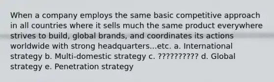 When a company employs the same basic competitive approach in all countries where it sells much the same product everywhere strives to build, global brands, and coordinates its actions worldwide with strong headquarters...etc. a. International strategy b. Multi-domestic strategy c. ?????????? d. Global strategy e. Penetration strategy