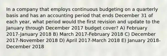 In a company that employs continuous budgeting on a quarterly basis and has an accounting period that ends December 31 of each year, what period would the first revision and update to the January through December 2017 budget cover? A) February 2017-January 2018 B) March 2017-February 2018 C) December 2017-November 2018 D) April 2017-March 2018 E) January 2018-December 2018