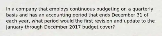 In a company that employs continuous budgeting on a quarterly basis and has an accounting period that ends December 31 of each year, what period would the first revision and update to the January through December 2017 budget cover?