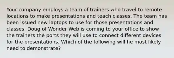 Your company employs a team of trainers who travel to remote locations to make presentations and teach classes. The team has been issued new laptops to use for those presentations and classes. Doug of Wonder Web is coming to your office to show the trainers the ports they will use to connect different devices for the presentations. Which of the following will he most likely need to demonstrate?