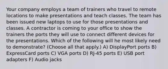 Your company employs a team of trainers who travel to remote locations to make presentations and teach classes. The team has been issued new laptops to use for those presentations and classes. A contractor is coming to your office to show the trainers the ports they will use to connect different devices for the presentations. Which of the following will he most likely need to demonstrate? (Choose all that apply.) A) DisplayPort ports B) ExpressCard ports C) VGA ports D) RJ-45 ports E) USB port adapters F) Audio jacks