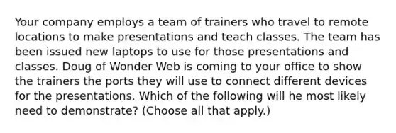 Your company employs a team of trainers who travel to remote locations to make presentations and teach classes. The team has been issued new laptops to use for those presentations and classes. Doug of Wonder Web is coming to your office to show the trainers the ports they will use to connect different devices for the presentations. Which of the following will he most likely need to demonstrate? (Choose all that apply.)