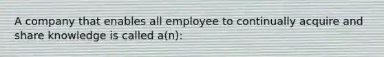 A company that enables all employee to continually acquire and share knowledge is called a(n):