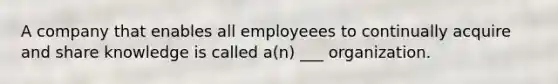 A company that enables all employeees to continually acquire and share knowledge is called a(n) ___ organization.