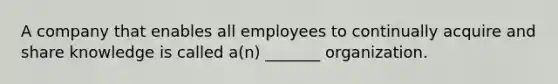 A company that enables all employees to continually acquire and share knowledge is called a(n) _______ organization.