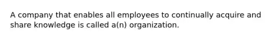 A company that enables all employees to continually acquire and share knowledge is called a(n) organization.