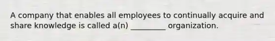 A company that enables all employees to continually acquire and share knowledge is called a(n) _________ organization.