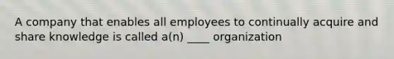 A company that enables all employees to continually acquire and share knowledge is called a(n) ____ organization