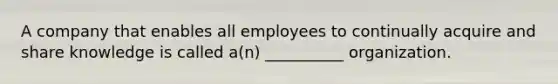 A company that enables all employees to continually acquire and share knowledge is called a(n) __________ organization.