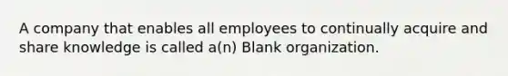 A company that enables all employees to continually acquire and share knowledge is called a(n) Blank organization.