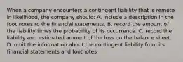 When a company encounters a contingent liability that is remote in likelihood, the company should: A. include a description in the foot notes to the financial statements. B. record the amount of the liability times the probability of its occurrence. C. record the liability and estimated amount of the loss on the balance sheet. D. omit the information about the contingent liability from its financial statements and footnotes