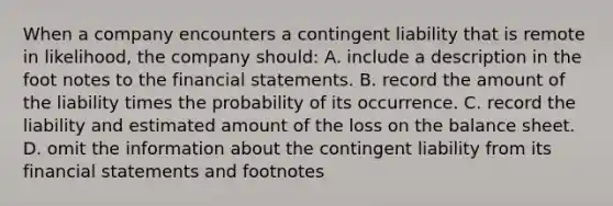 When a company encounters a contingent liability that is remote in likelihood, the company should: A. include a description in the foot notes to the financial statements. B. record the amount of the liability times the probability of its occurrence. C. record the liability and estimated amount of the loss on the balance sheet. D. omit the information about the contingent liability from its financial statements and footnotes