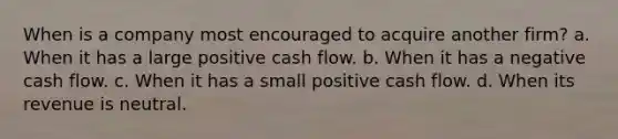 When is a company most encouraged to acquire another firm? a. When it has a large positive cash flow. b. When it has a negative cash flow. c. When it has a small positive cash flow. d. When its revenue is neutral.