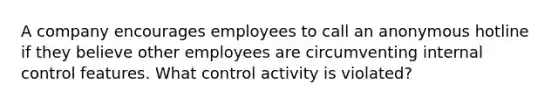 A company encourages employees to call an anonymous hotline if they believe other employees are circumventing internal control features. What control activity is violated?