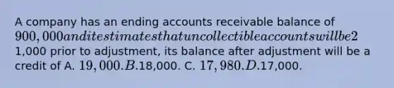 A company has an ending accounts receivable balance of 900,000 and it estimates that uncollectible accounts will be 2% of the receivable balance. If Allowance for Doubtful Accounts has a credit balance of1,000 prior to adjustment, its balance after adjustment will be a credit of A. 19,000. B.18,000. C. 17,980. D.17,000.