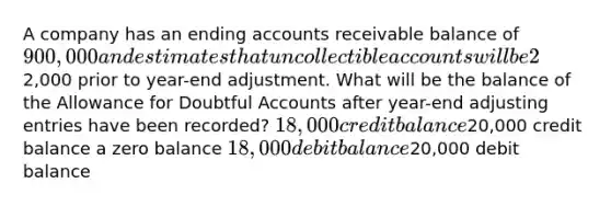 A company has an ending accounts receivable balance of 900,000 and estimates that uncollectible accounts will be 2% of its accounts receivable balance. If the Allowance for Doubtful Accounts has a credit balance of2,000 prior to year-end adjustment. What will be the balance of the Allowance for Doubtful Accounts after year-end adjusting entries have been recorded? 18,000 credit balance20,000 credit balance a zero balance 18,000 debit balance20,000 debit balance