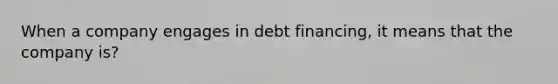 When a company engages in debt financing, it means that the company is?