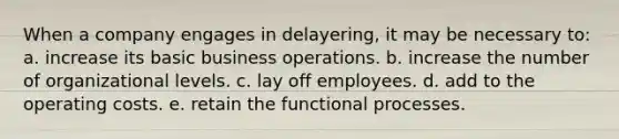 When a company engages in delayering, it may be necessary to: a. ​increase its basic business operations. b. ​increase the number of organizational levels. c. ​lay off employees. d. ​add to the operating costs. e. ​retain the functional processes.