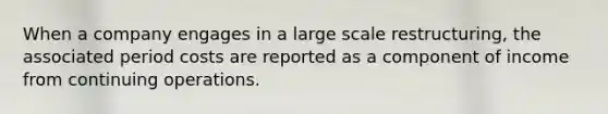 When a company engages in a large scale restructuring, the associated period costs are reported as a component of income from continuing operations.