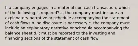 If a company engages in a material non cash transaction, which of the following is required? a. the company must include an explanatory narrative or schedule accompanying the statement of cash flows b. no disclosure is necessary c. the company must include an explanatory narrative or schedule accompanying the balance sheet d.it must be reported to the investing and financing sections of the statement of cash flow